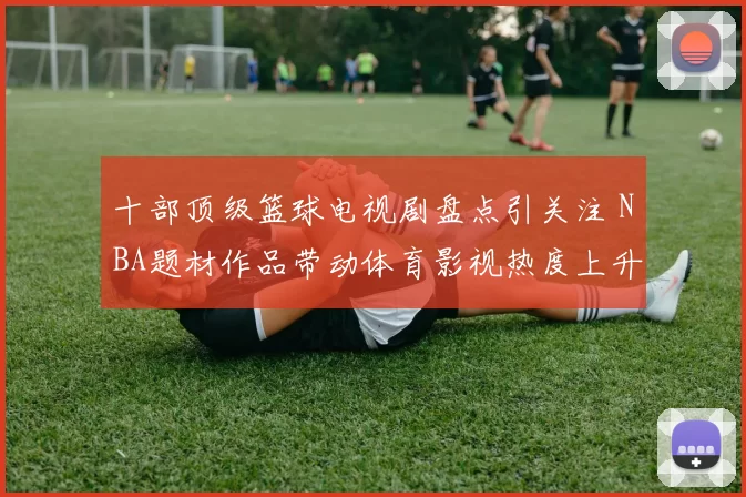 十部顶级篮球电视剧盘点引关注 NBA题材作品带动体育影视热度上升