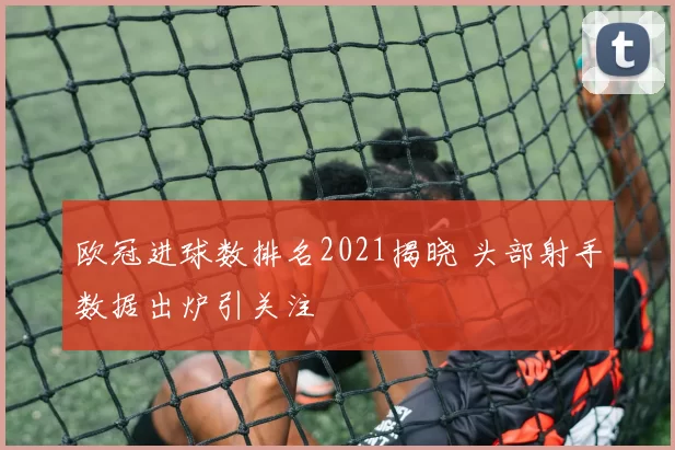 欧冠进球数排名2021揭晓 头部射手数据出炉引关注