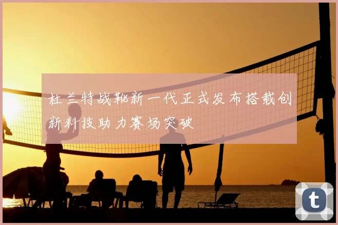 杜兰特战靴新一代正式发布搭载创新科技助力赛场突破