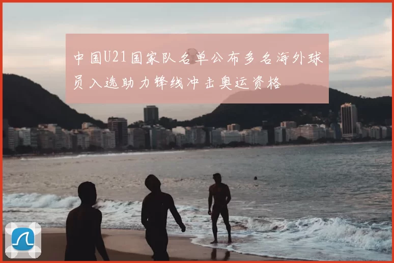 中国U21国家队名单公布多名海外球员入选助力锋线冲击奥运资格