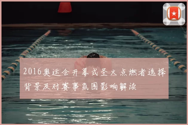 2016奥运会开幕式圣火点燃者选择背景及对赛事氛围影响解读